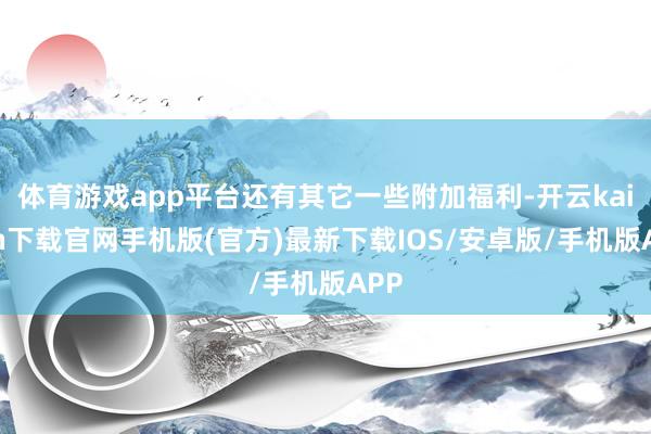 体育游戏app平台还有其它一些附加福利-开云kaiyun下载官网手机版(官方)最新下载IOS/安卓版/手机版APP