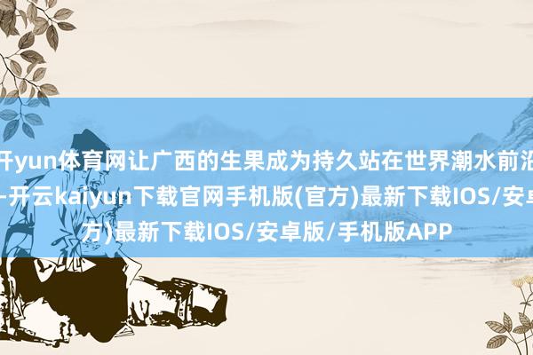 开yun体育网让广西的生果成为持久站在世界潮水前沿的特质好意思食-开云kaiyun下载官网手机版(官方)最新下载IOS/安卓版/手机版APP