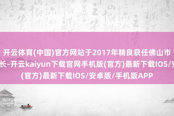 开云体育(中国)官方网站于2017年精良获任佛山市食药监局检察局局长-开云kaiyun下载官网手机版(官方)最新下载IOS/安卓版/手机版APP