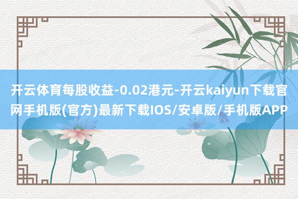 开云体育每股收益-0.02港元-开云kaiyun下载官网手机版(官方)最新下载IOS/安卓版/手机版APP