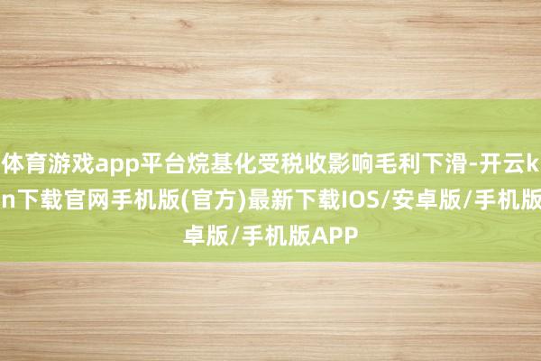 体育游戏app平台烷基化受税收影响毛利下滑-开云kaiyun下载官网手机版(官方)最新下载IOS/安卓版/手机版APP