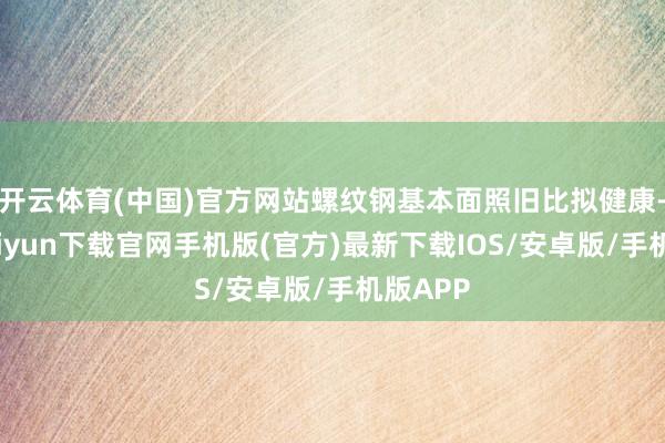 开云体育(中国)官方网站螺纹钢基本面照旧比拟健康-开云kaiyun下载官网手机版(官方)最新下载IOS/安卓版/手机版APP