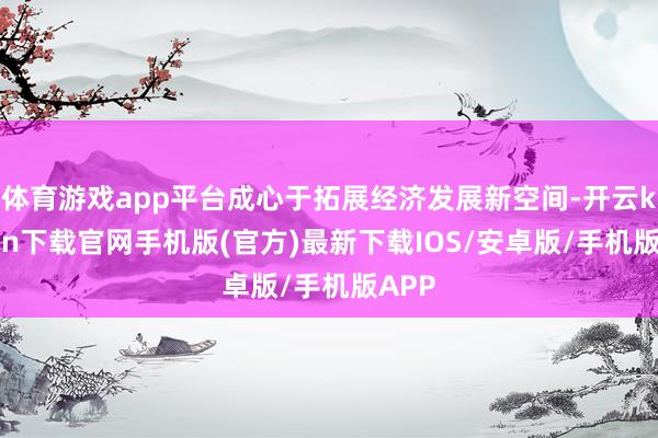 体育游戏app平台成心于拓展经济发展新空间-开云kaiyun下载官网手机版(官方)最新下载IOS/安卓版/手机版APP