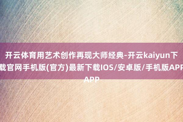 开云体育用艺术创作再现大师经典-开云kaiyun下载官网手机版(官方)最新下载IOS/安卓版/手机版APP