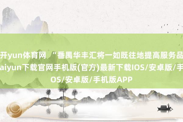 开yun体育网  “番禺华丰汇将一如既往地提高服务品性-开云kaiyun下载官网手机版(官方)最新下载IOS/安卓版/手机版APP