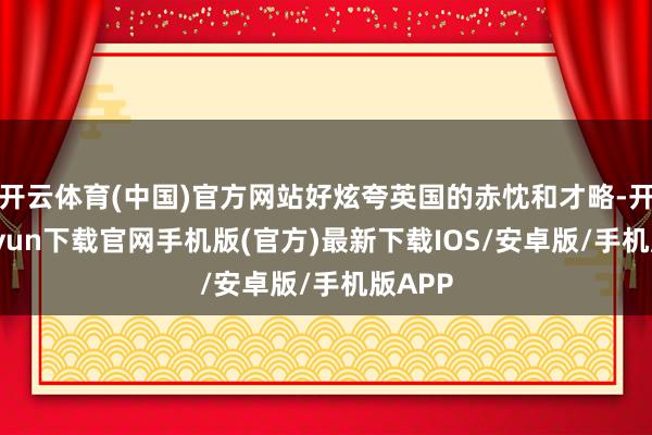 开云体育(中国)官方网站好炫夸英国的赤忱和才略-开云kaiyun下载官网手机版(官方)最新下载IOS/安卓版/手机版APP