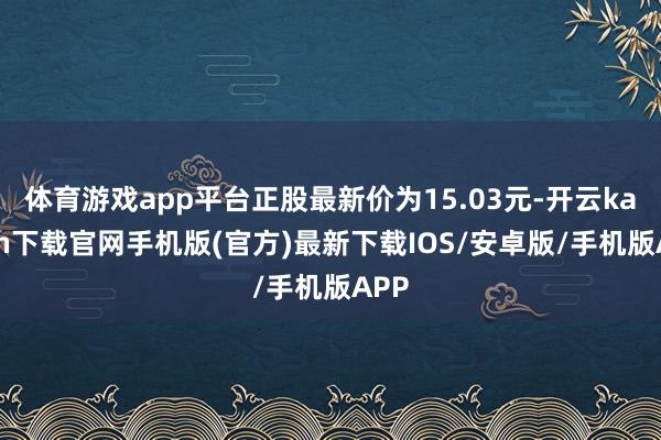 体育游戏app平台正股最新价为15.03元-开云kaiyun下载官网手机版(官方)最新下载IOS/安卓版/手机版APP