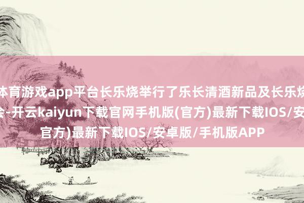 体育游戏app平台长乐烧举行了乐长清酒新品及长乐烧中华老字号发布会-开云kaiyun下载官网手机版(官方)最新下载IOS/安卓版/手机版APP