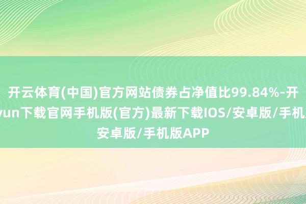 开云体育(中国)官方网站债券占净值比99.84%-开云kaiyun下载官网手机版(官方)最新下载IOS/安卓版/手机版APP