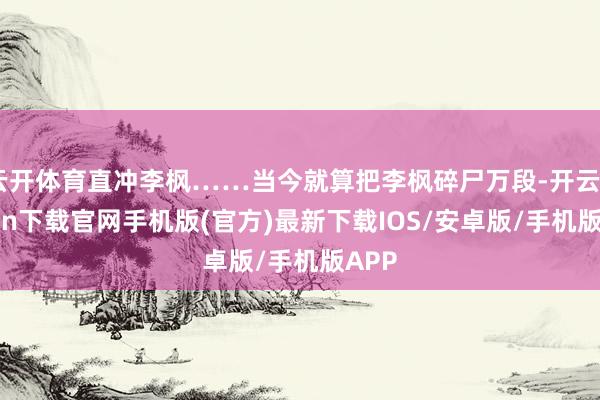 云开体育直冲李枫……当今就算把李枫碎尸万段-开云kaiyun下载官网手机版(官方)最新下载IOS/安卓版/手机版APP