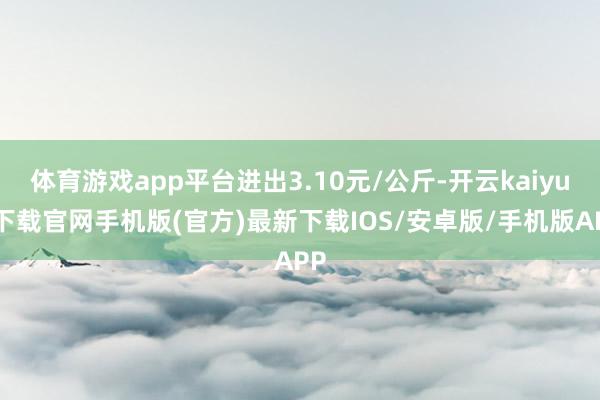 体育游戏app平台进出3.10元/公斤-开云kaiyun下载官网手机版(官方)最新下载IOS/安卓版/手机版APP