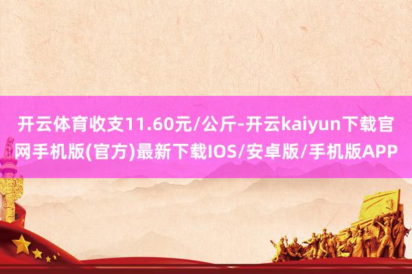 开云体育收支11.60元/公斤-开云kaiyun下载官网手机版(官方)最新下载IOS/安卓版/手机版APP