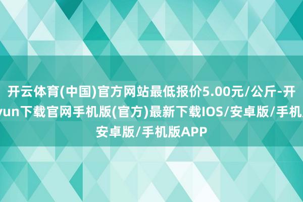 开云体育(中国)官方网站最低报价5.00元/公斤-开云kaiyun下载官网手机版(官方)最新下载IOS/安卓版/手机版APP