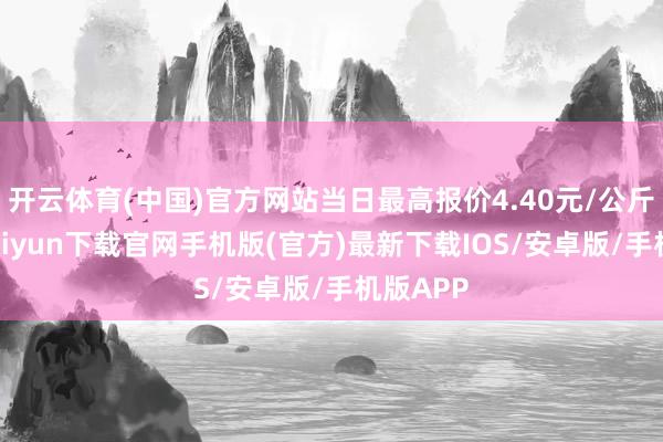 开云体育(中国)官方网站当日最高报价4.40元/公斤-开云kaiyun下载官网手机版(官方)最新下载IOS/安卓版/手机版APP