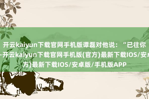 开云kaiyun下载官网手机版谭磊对他说：“已往你的医药费报销多-开云kaiyun下载官网手机版(官方)最新下载IOS/安卓版/手机版APP