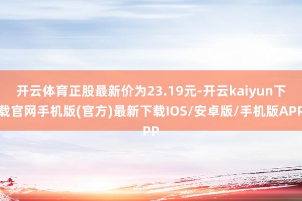 开云体育正股最新价为23.19元-开云kaiyun下载官网手机版(官方)最新下载IOS/安卓版/手机版APP