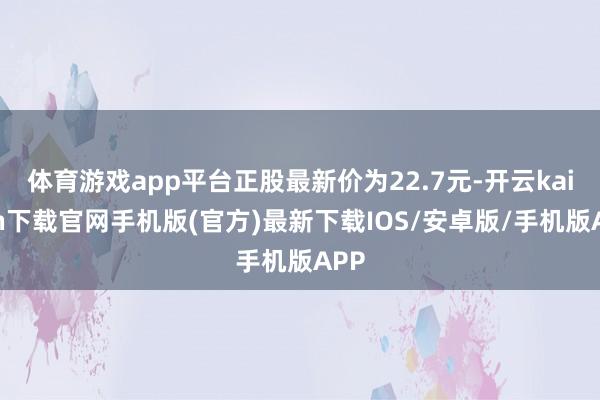 体育游戏app平台正股最新价为22.7元-开云kaiyun下载官网手机版(官方)最新下载IOS/安卓版/手机版APP