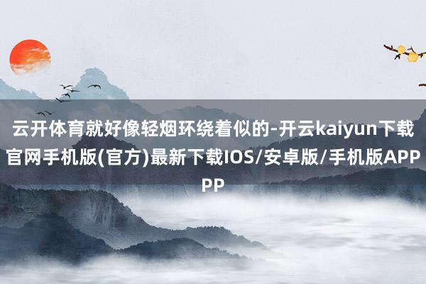 云开体育就好像轻烟环绕着似的-开云kaiyun下载官网手机版(官方)最新下载IOS/安卓版/手机版APP