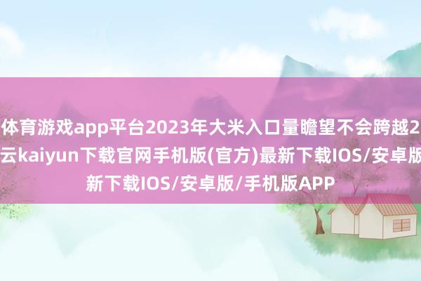 体育游戏app平台2023年大米入口量瞻望不会跨越280万公吨-开云kaiyun下载官网手机版(官方)最新下载IOS/安卓版/手机版APP