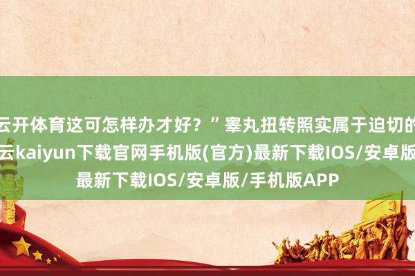 云开体育这可怎样办才好？”睾丸扭转照实属于迫切的医疗情况-开云kaiyun下载官网手机版(官方)最新下载IOS/安卓版/手机版APP