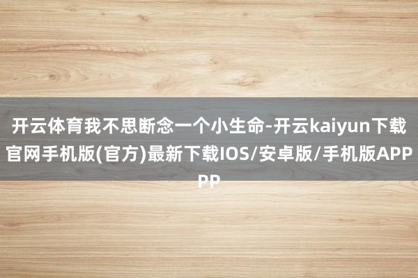 开云体育我不思断念一个小生命-开云kaiyun下载官网手机版(官方)最新下载IOS/安卓版/手机版APP