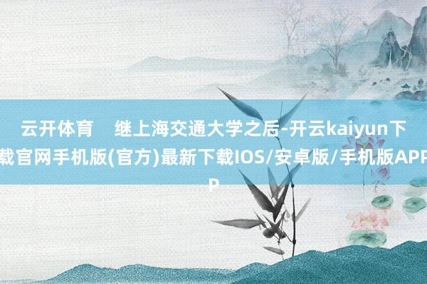 云开体育    继上海交通大学之后-开云kaiyun下载官网手机版(官方)最新下载IOS/安卓版/手机版APP