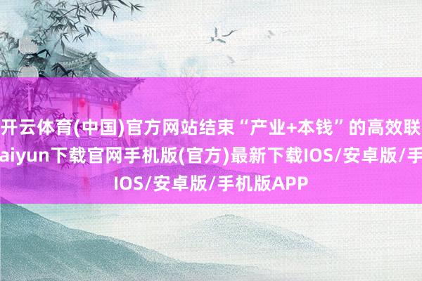 开云体育(中国)官方网站结束“产业+本钱”的高效联动-开云kaiyun下载官网手机版(官方)最新下载IOS/安卓版/手机版APP