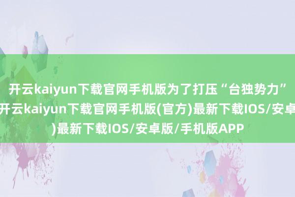 开云kaiyun下载官网手机版为了打压“台独势力”那嚣张的干劲-开云kaiyun下载官网手机版(官方)最新下载IOS/安卓版/手机版APP