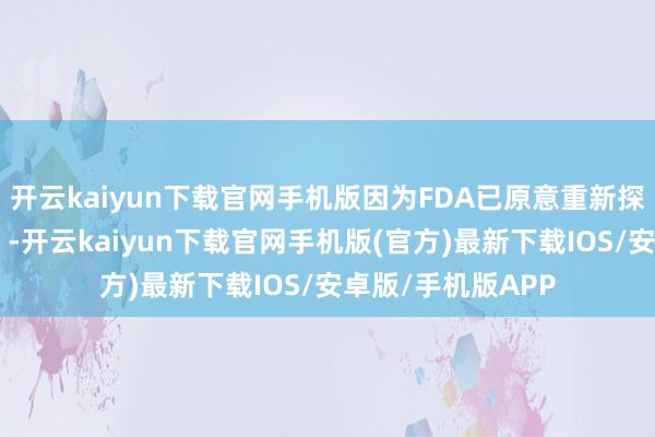 开云kaiyun下载官网手机版因为FDA已原意重新探讨其此前的决定”-开云kaiyun下载官网手机版(官方)最新下载IOS/安卓版/手机版APP