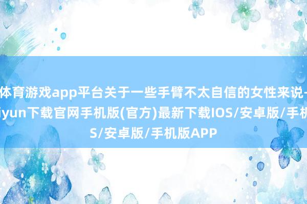 体育游戏app平台关于一些手臂不太自信的女性来说-开云kaiyun下载官网手机版(官方)最新下载IOS/安卓版/手机版APP