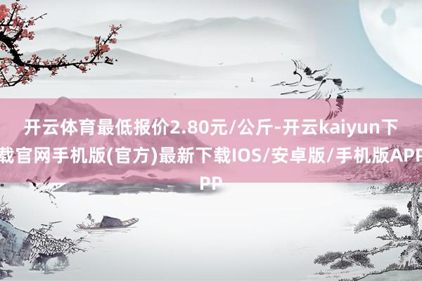 开云体育最低报价2.80元/公斤-开云kaiyun下载官网手机版(官方)最新下载IOS/安卓版/手机版APP