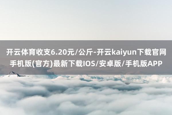 开云体育收支6.20元/公斤-开云kaiyun下载官网手机版(官方)最新下载IOS/安卓版/手机版APP