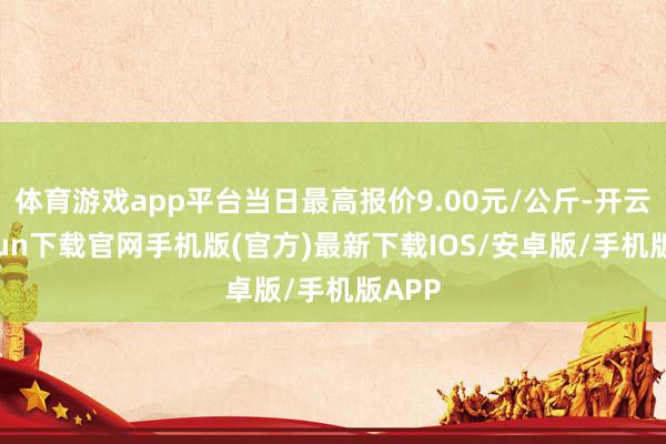 体育游戏app平台当日最高报价9.00元/公斤-开云kaiyun下载官网手机版(官方)最新下载IOS/安卓版/手机版APP