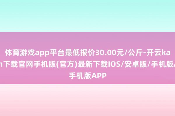 体育游戏app平台最低报价30.00元/公斤-开云kaiyun下载官网手机版(官方)最新下载IOS/安卓版/手机版APP