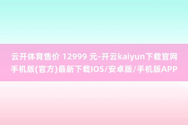 云开体育售价 12999 元-开云kaiyun下载官网手机版(官方)最新下载IOS/安卓版/手机版APP