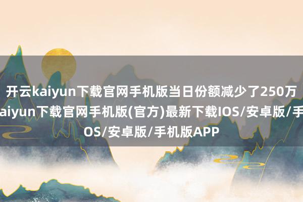 开云kaiyun下载官网手机版当日份额减少了250万份-开云kaiyun下载官网手机版(官方)最新下载IOS/安卓版/手机版APP