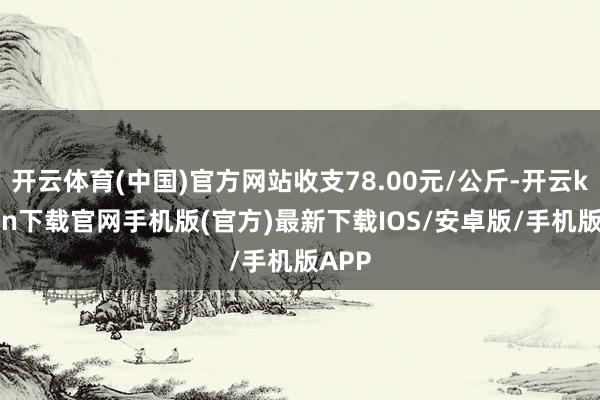 开云体育(中国)官方网站收支78.00元/公斤-开云kaiyun下载官网手机版(官方)最新下载IOS/安卓版/手机版APP