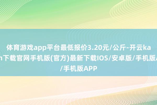 体育游戏app平台最低报价3.20元/公斤-开云kaiyun下载官网手机版(官方)最新下载IOS/安卓版/手机版APP