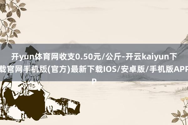 开yun体育网收支0.50元/公斤-开云kaiyun下载官网手机版(官方)最新下载IOS/安卓版/手机版APP