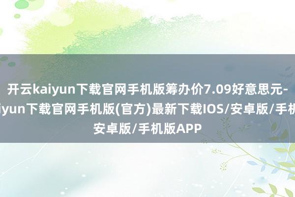 开云kaiyun下载官网手机版筹办价7.09好意思元-开云kaiyun下载官网手机版(官方)最新下载IOS/安卓版/手机版APP