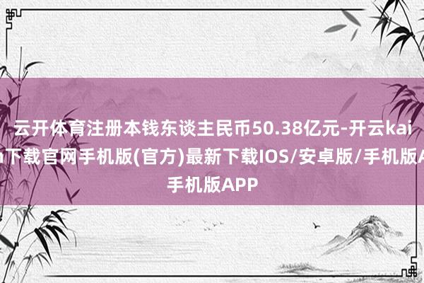 云开体育注册本钱东谈主民币50.38亿元-开云kaiyun下载官网手机版(官方)最新下载IOS/安卓版/手机版APP