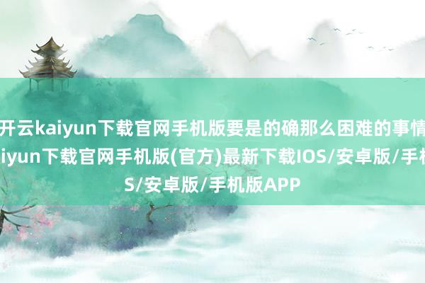 开云kaiyun下载官网手机版要是的确那么困难的事情-开云kaiyun下载官网手机版(官方)最新下载IOS/安卓版/手机版APP