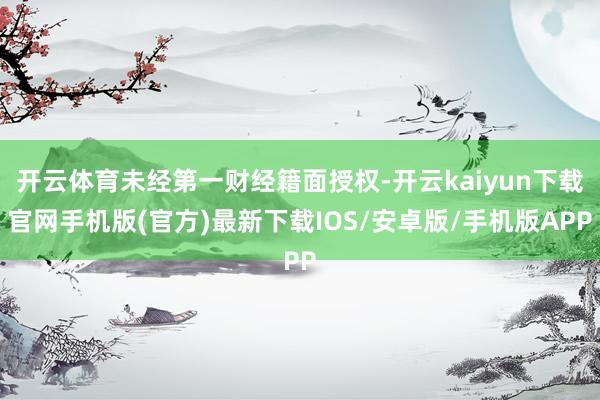 开云体育未经第一财经籍面授权-开云kaiyun下载官网手机版(官方)最新下载IOS/安卓版/手机版APP