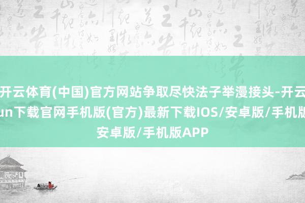 开云体育(中国)官方网站争取尽快法子举漫接头-开云kaiyun下载官网手机版(官方)最新下载IOS/安卓版/手机版APP