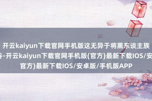 开云kaiyun下载官网手机版这无异于将黑东谈主族群进一步推向幽谷-开云kaiyun下载官网手机版(官方)最新下载IOS/安卓版/手机版APP