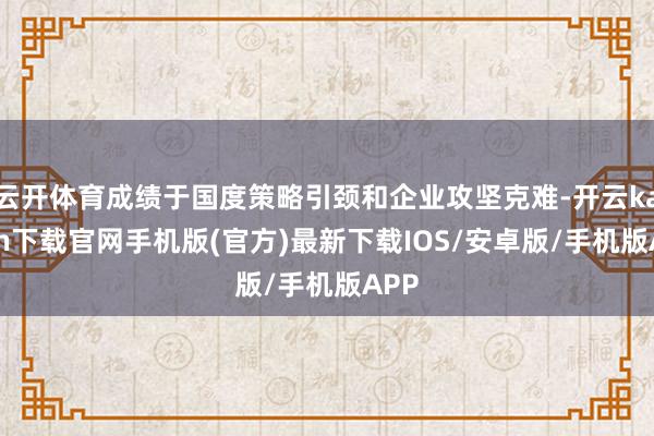 云开体育成绩于国度策略引颈和企业攻坚克难-开云kaiyun下载官网手机版(官方)最新下载IOS/安卓版/手机版APP