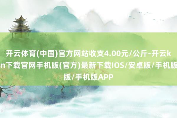 开云体育(中国)官方网站收支4.00元/公斤-开云kaiyun下载官网手机版(官方)最新下载IOS/安卓版/手机版APP