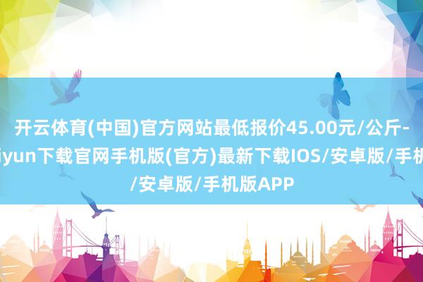 开云体育(中国)官方网站最低报价45.00元/公斤-开云kaiyun下载官网手机版(官方)最新下载IOS/安卓版/手机版APP