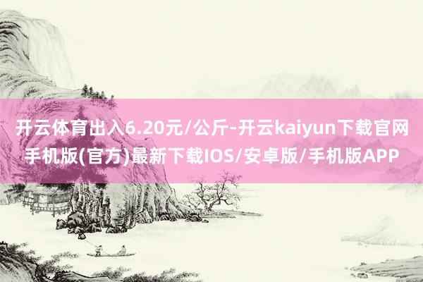 开云体育出入6.20元/公斤-开云kaiyun下载官网手机版(官方)最新下载IOS/安卓版/手机版APP