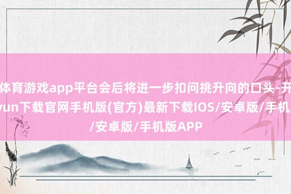 体育游戏app平台会后将进一步扣问挑升向的口头-开云kaiyun下载官网手机版(官方)最新下载IOS/安卓版/手机版APP